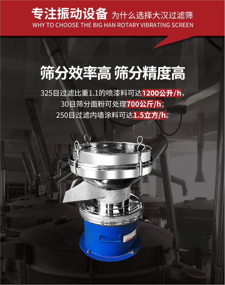 大漢過濾篩篩分效率高,精度高;325目過濾比重1:1的噴油漆可達1200公升/時;30目篩粉面粉可處理700公斤/時;250目過濾內墻涂料可達1.5立方/h;過濾篩廠家直銷價格便宜。過濾篩適用物料：粘液粉末都可以使用具體產品如下：奶制品，油漆，泥漿，淀粉，果汁等。